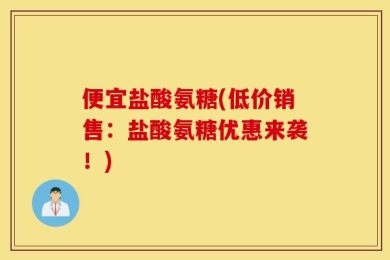便宜盐酸氨糖(低价销售：盐酸氨糖优惠来袭！)