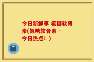 今日新鲜事 氨糖软骨素(氨糖软骨素 - 今日热点！)