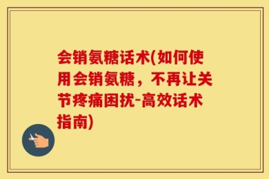 会销氨糖话术(如何使用会销氨糖，不再让关节疼痛困扰-高效话术指南)
