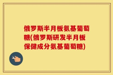 俄罗斯半月板氨基葡萄糖(俄罗斯研发半月板保健成分氨基葡萄糖)