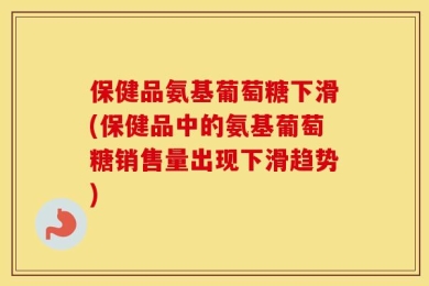保健品氨基葡萄糖下滑(保健品中的氨基葡萄糖销售量出现下滑趋势)