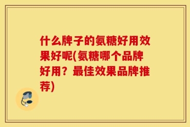 什么牌子的氨糖好用效果好呢(氨糖哪个品牌好用？最佳效果品牌推荐)