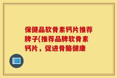 保健品软骨素钙片推荐牌子(推荐品牌软骨素钙片，促进骨骼健康