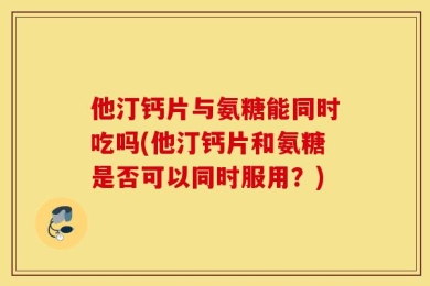 他汀钙片与氨糖能同时吃吗(他汀钙片和氨糖是否可以同时服用？)