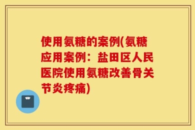 使用氨糖的案例(氨糖应用案例：盐田区人民医院使用氨糖改善骨关节炎疼痛)