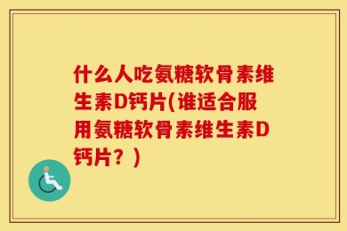 什么人吃氨糖软骨素维生素D钙片(谁适合服用氨糖软骨素维生素D钙片？)