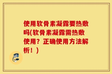 使用软骨素凝露要热敷吗(软骨素凝露需热敷使用？正确使用方法解析！)