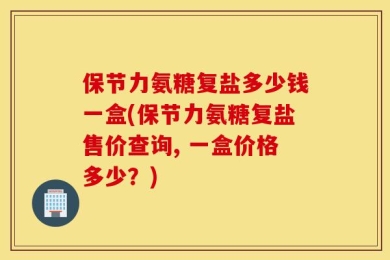 保节力氨糖复盐多少钱一盒(保节力氨糖复盐售价查询, 一盒价格多少？)