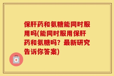 保肝药和氨糖能同时服用吗(能同时服用保肝药和氨糖吗？最新研究告诉你答案)