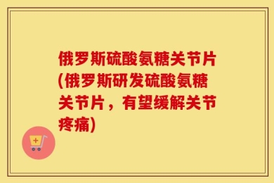 俄罗斯硫酸氨糖关节片(俄罗斯研发硫酸氨糖关节片，有望缓解关节疼痛)