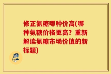 修正氨糖哪种价高(哪种氨糖价格更高？重新解读氨糖市场价值的新标题)