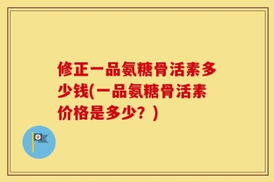 修正一品氨糖骨活素多少钱(一品氨糖骨活素价格是多少？)