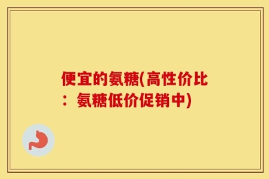 便宜的氨糖(高性价比：氨糖低价促销中)