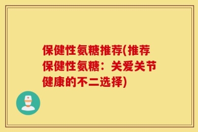 保健性氨糖推荐(推荐保健性氨糖：关爱关节健康的不二选择)