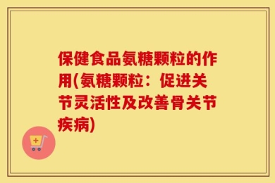 保健食品氨糖颗粒的作用(氨糖颗粒：促进关节灵活性及改善骨关节疾病)