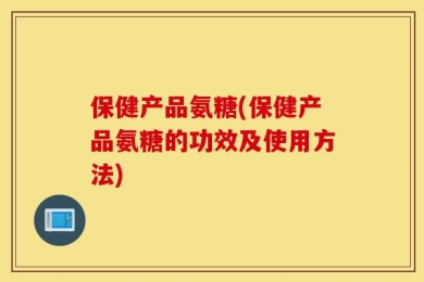 保健产品氨糖(保健产品氨糖的功效及使用方法)