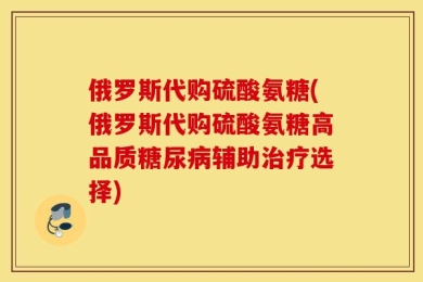 俄罗斯代购硫酸氨糖(俄罗斯代购硫酸氨糖高品质糖尿病辅助治疗选择)