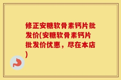 修正安糖软骨素钙片批发价(安糖软骨素钙片批发价优惠，尽在本店)