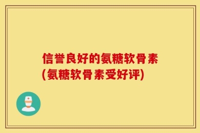 信誉良好的氨糖软骨素(氨糖软骨素受好评)