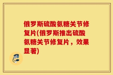 俄罗斯硫酸氨糖关节修复片(俄罗斯推出硫酸氨糖关节修复片，效果显著)