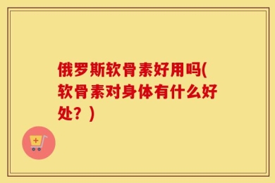 俄罗斯软骨素好用吗(软骨素对身体有什么好处？)