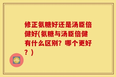 修正氨糖好还是汤臣倍健好(氨糖与汤臣倍健有什么区别？哪个更好？)