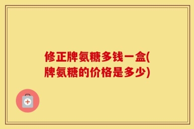 修正牌氨糖多钱一盒(牌氨糖的价格是多少)