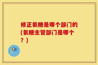 修正氨糖是哪个部门的(氨糖主管部门是哪个？)
