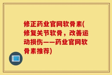 修正药业官网软骨素(修复关节软骨，改善运动损伤——药业官网软骨素推荐)