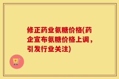 修正药业氨糖价格(药企宣布氨糖价格上调，引发行业关注)