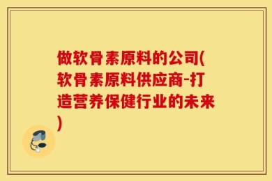 做软骨素原料的公司(软骨素原料供应商-打造营养保健行业的未来)