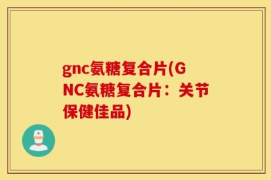 gnc氨糖复合片(GNC氨糖复合片：关节保健佳品)
