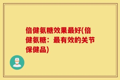 倍健氨糖效果最好(倍健氨糖：最有效的关节保健品)