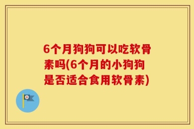 6个月狗狗可以吃软骨素吗(6个月的小狗狗是否适合食用软骨素)