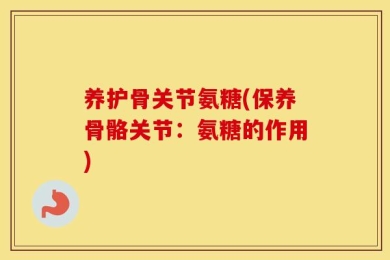 养护骨关节氨糖(保养骨骼关节：氨糖的作用)