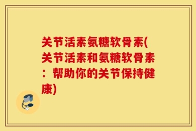 关节活素氨糖软骨素(关节活素和氨糖软骨素：帮助你的关节保持健康)