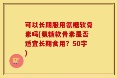 可以长期服用氨糖软骨素吗(氨糖软骨素是否适宜长期食用？50字)