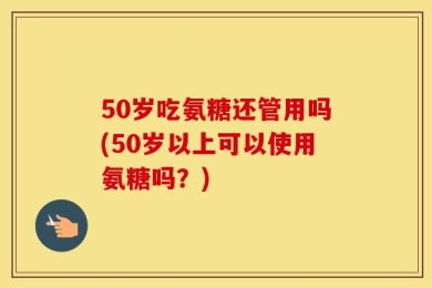 50岁吃氨糖还管用吗(50岁以上可以使用氨糖吗？)