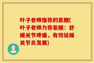 叶子老师推荐的氨糖(叶子老师力荐氨糖：舒缓关节疼痛，有效延缓关节炎发展)