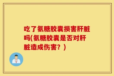 吃了氨糖胶囊损害肝脏吗(氨糖胶囊是否对肝脏造成伤害？)