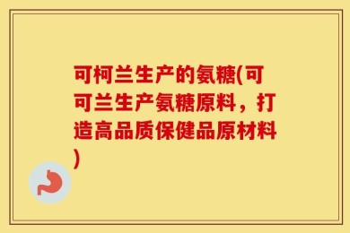可柯兰生产的氨糖(可可兰生产氨糖原料，打造高品质保健品原材料)