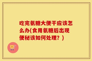 吃完氨糖大便干应该怎么办(食用氨糖后出现便秘该如何处理？)