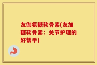 友伽氨糖软骨素(友加糖软骨素：关节护理的好帮手)