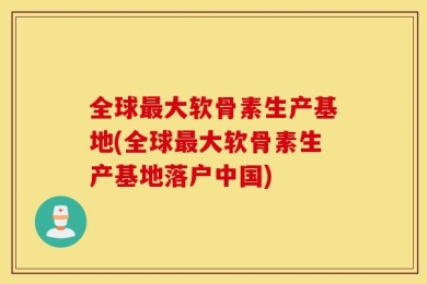 全球最大软骨素生产基地(全球最大软骨素生产基地落户中国)
