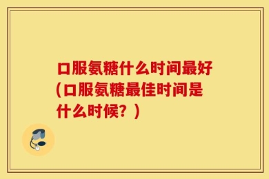 口服氨糖什么时间最好(口服氨糖最佳时间是什么时候？)