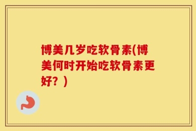 博美几岁吃软骨素(博美何时开始吃软骨素更好？)
