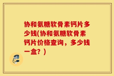 协和氨糖软骨素钙片多少钱(协和氨糖软骨素钙片价格查询，多少钱一盒？)