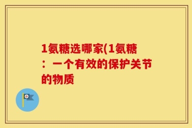 1氨糖选哪家(1氨糖：一个有效的保护关节的物质