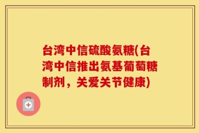 台湾中信硫酸氨糖(台湾中信推出氨基葡萄糖制剂，关爱关节健康)