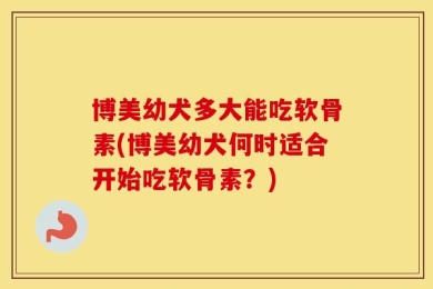 博美幼犬多大能吃软骨素(博美幼犬何时适合开始吃软骨素？)